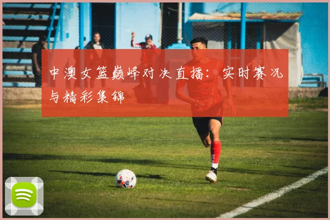 中澳女篮巅峰对决直播:实时赛况与精彩集锦