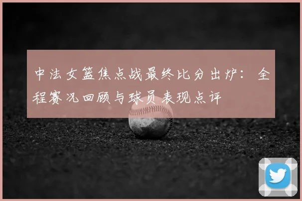中法女篮焦点战最终比分出炉:全程赛况回顾与球员表现点评