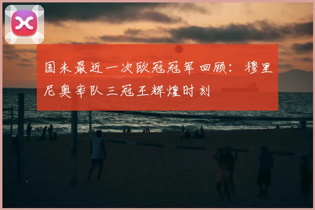 国米最近一次欧冠冠军回顾：穆里尼奥率队三冠王辉煌时刻