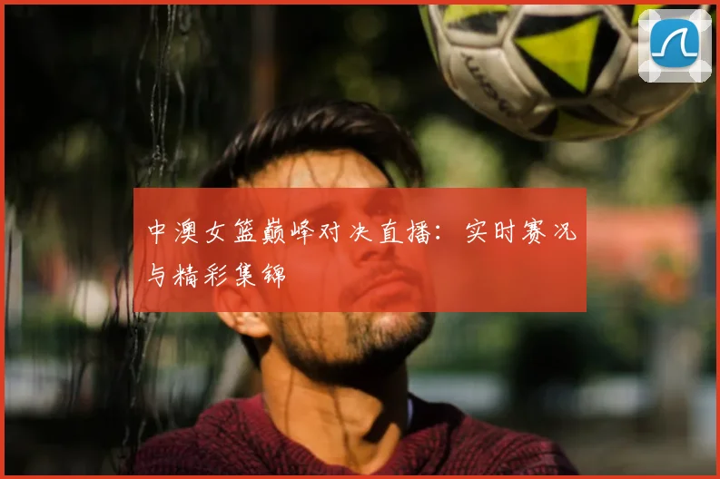 中澳女篮巅峰对决直播：实时赛况与精彩集锦