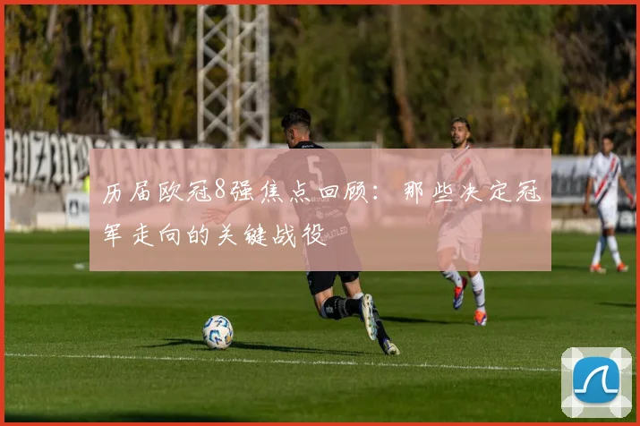 历届欧冠8强焦点回顾：那些决定冠军走向的关键战役