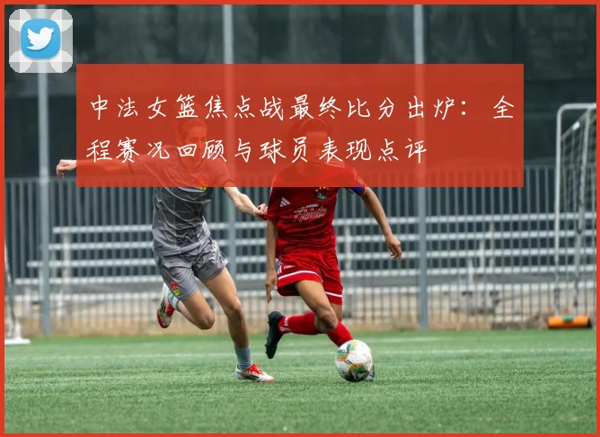中法女篮焦点战最终比分出炉：全程赛况回顾与球员表现点评